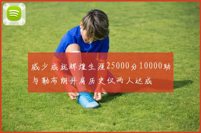 威少成就辉煌生涯25000分10000助与勒布朗并肩历史仅两人达成