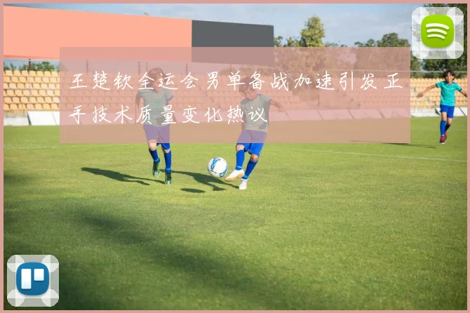 王楚钦全运会男单备战加速引发正手技术质量变化热议