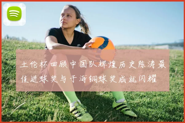 土伦杯回顾中国队辉煌历史陈涛最佳进球奖与于海铜球奖成就闪耀