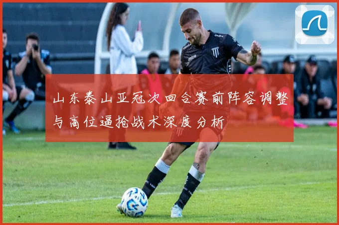 山东泰山亚冠次回合赛前阵容调整与高位逼抢战术深度分析