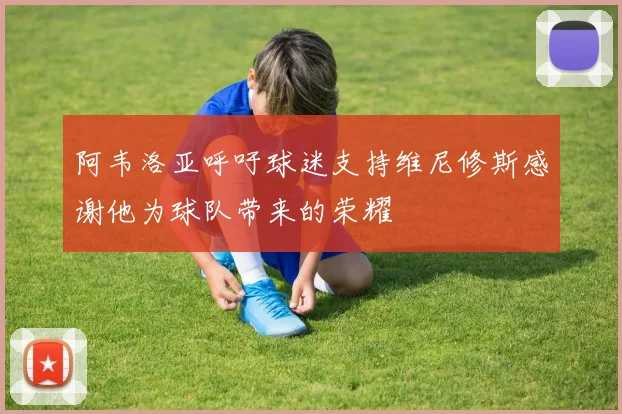 阿韦洛亚呼吁球迷支持维尼修斯感谢他为球队带来的荣耀