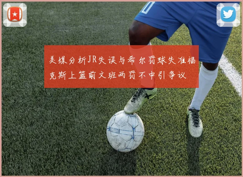美媒分析JR失误与希尔罚球失准福克斯上篮前文班两罚不中引争议