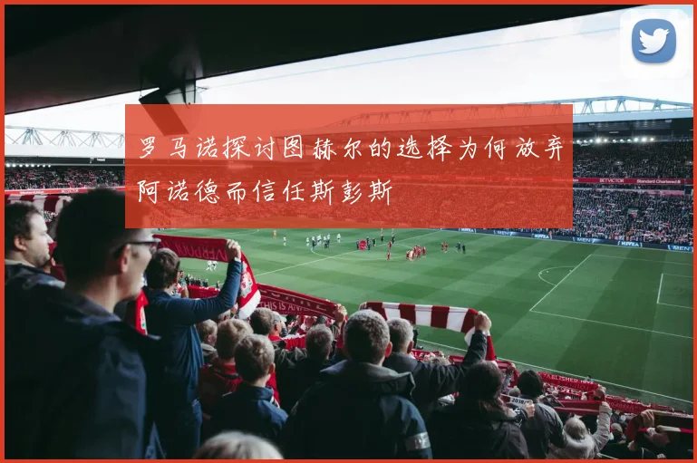 罗马诺探讨图赫尔的选择为何放弃阿诺德而信任斯彭斯