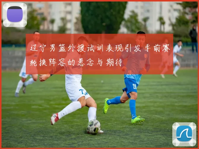 辽宁男篮外援试训表现引发季前赛轮换阵容的悬念与期待