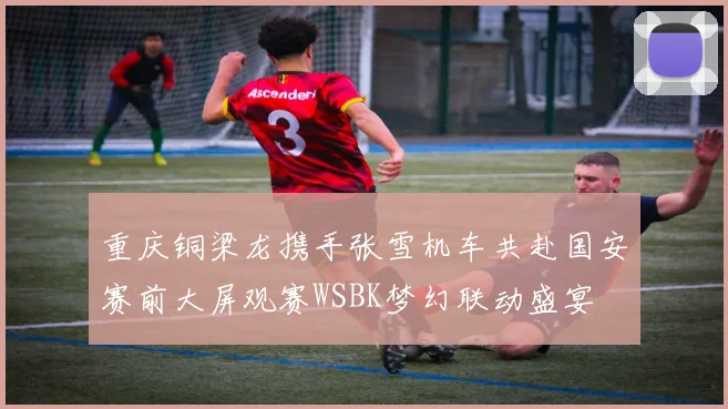 重庆铜梁龙携手张雪机车共赴国安赛前大屏观赛WSBK梦幻联动盛宴