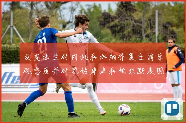 麦克法兰对内托和加纳乔复出持乐观态度并对恩佐库库和帕尔默表现表示满意