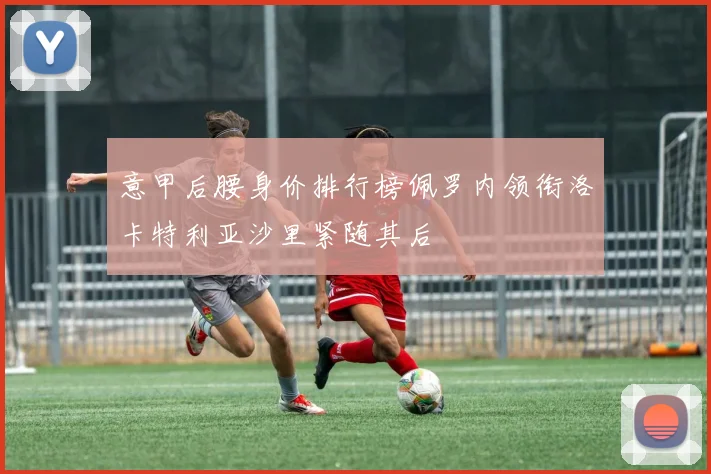 意甲后腰身价排行榜佩罗内领衔洛卡特利亚沙里紧随其后