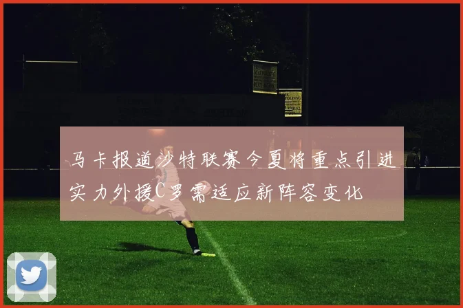 马卡报道沙特联赛今夏将重点引进实力外援C罗需适应新阵容变化