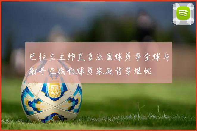 巴拉圭主帅直言法国球员争金球与射手王我们球员家庭背景堪忧