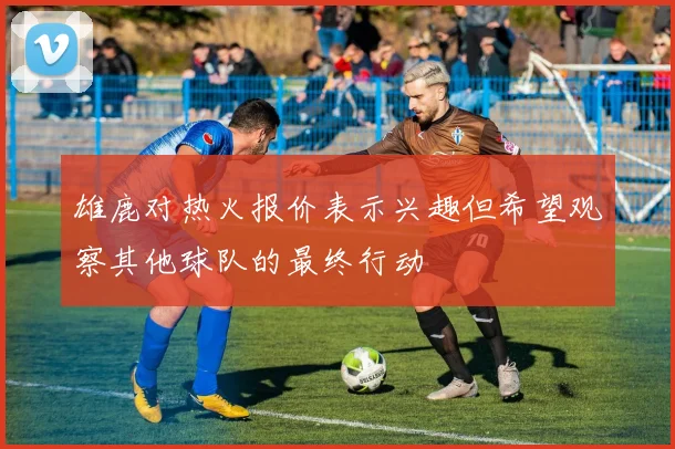 雄鹿对热火报价表示兴趣但希望观察其他球队的最终行动