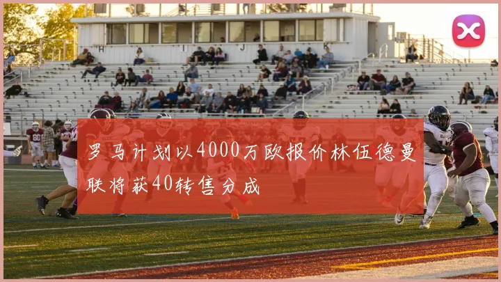 罗马计划以4000万欧报价林伍德曼联将获40转售分成