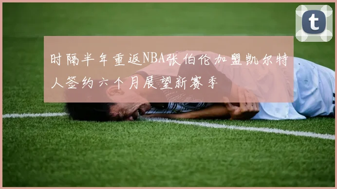 时隔半年重返NBA张伯伦加盟凯尔特人签约六个月展望新赛季