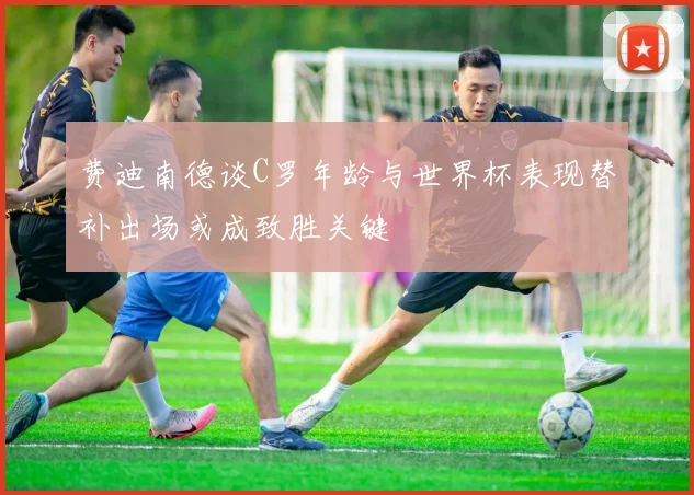 费迪南德谈C罗年龄与世界杯表现替补出场或成致胜关键