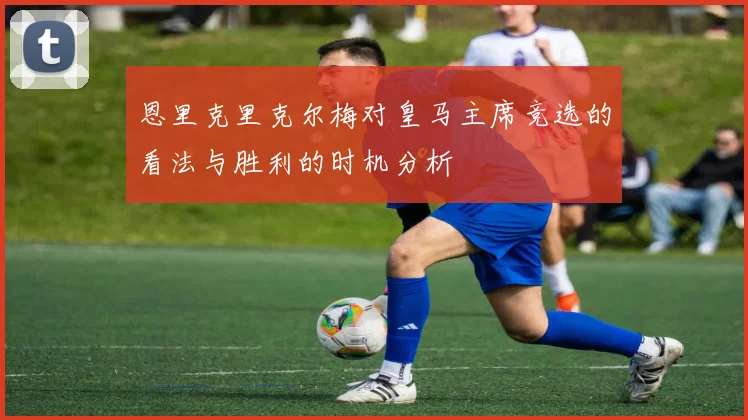 恩里克里克尔梅对皇马主席竞选的看法与胜利的时机分析