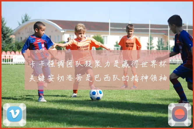 卡卡强调团队凝聚力是赢得世界杯关键安切洛蒂是巴西队的精神领袖