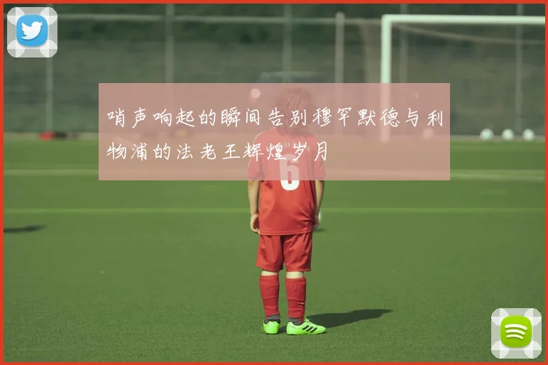 哨声响起的瞬间告别穆罕默德与利物浦的法老王辉煌岁月