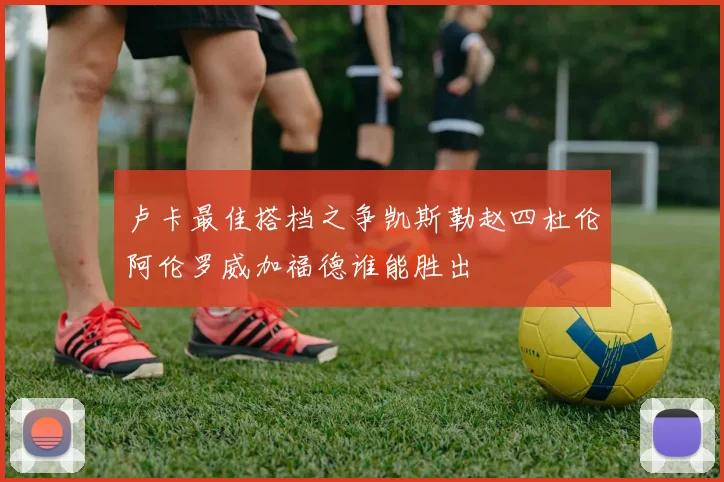 卢卡最佳搭档之争凯斯勒赵四杜伦阿伦罗威加福德谁能胜出