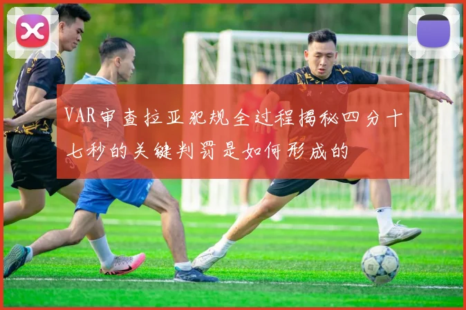 VAR审查拉亚犯规全过程揭秘四分十七秒的关键判罚是如何形成的