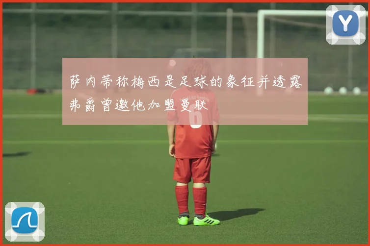 萨内蒂称梅西是足球的象征并透露弗爵曾邀他加盟曼联