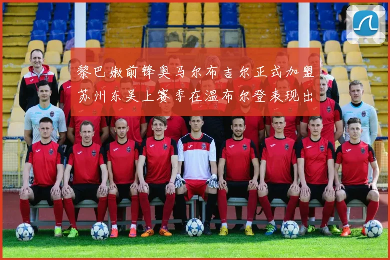 黎巴嫩前锋奥马尔布吉尔正式加盟苏州东吴上赛季在温布尔登表现出色